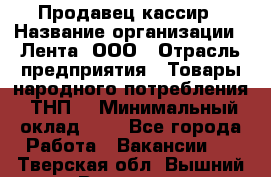 Продавец-кассир › Название организации ­ Лента, ООО › Отрасль предприятия ­ Товары народного потребления (ТНП) › Минимальный оклад ­ 1 - Все города Работа » Вакансии   . Тверская обл.,Вышний Волочек г.